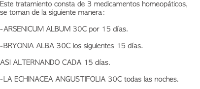 Este tratamiento consta de 3 medicamentos homeopáticos, se toman de la siguiente manera: -ARSENICUM ALBUM 30C por 15 días. -BRYONIA ALBA 30C los siguientes 15 días. ASI ALTERNANDO CADA 15 días. -LA ECHINACEA ANGUSTIFOLIA 30C todas las noches.